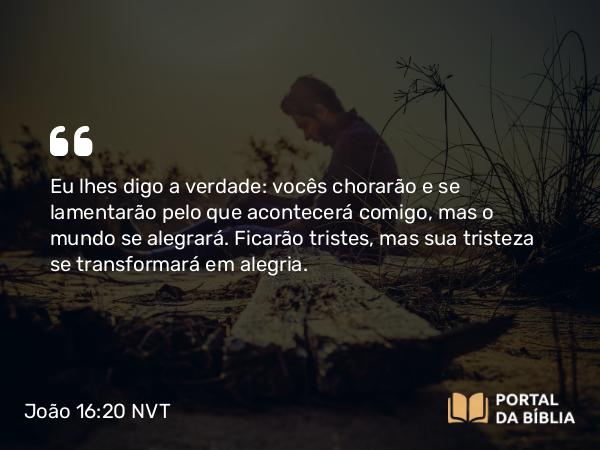 João 16:20 NVT - Eu lhes digo a verdade: vocês chorarão e se lamentarão pelo que acontecerá comigo, mas o mundo se alegrará. Ficarão tristes, mas sua tristeza se transformará em alegria.