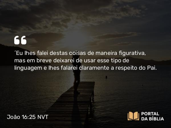 João 16:25 NVT - “Eu lhes falei destas coisas de maneira figurativa, mas em breve deixarei de usar esse tipo de linguagem e lhes falarei claramente a respeito do Pai.