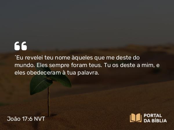 João 17:6 NVT - “Eu revelei teu nome àqueles que me deste do mundo. Eles sempre foram teus. Tu os deste a mim, e eles obedeceram à tua palavra.