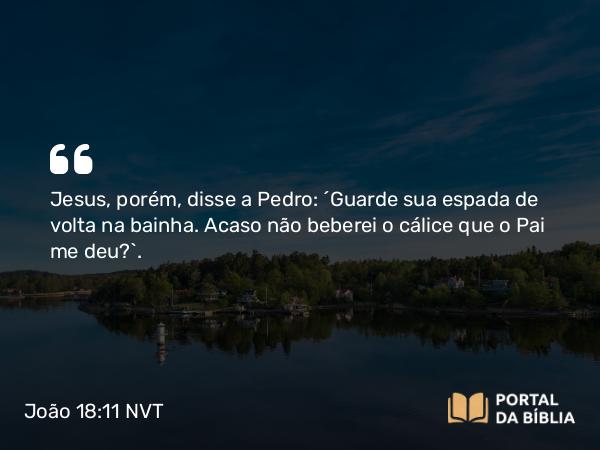 João 18:11 NVT - Jesus, porém, disse a Pedro: “Guarde sua espada de volta na bainha. Acaso não beberei o cálice que o Pai me deu?”.