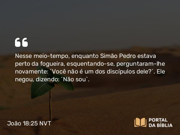 João 18:25-27 NVT - Nesse meio-tempo, enquanto Simão Pedro estava perto da fogueira, esquentando-se, perguntaram-lhe novamente: “Você não é um dos discípulos dele?”. Ele negou, dizendo: “Não sou”.