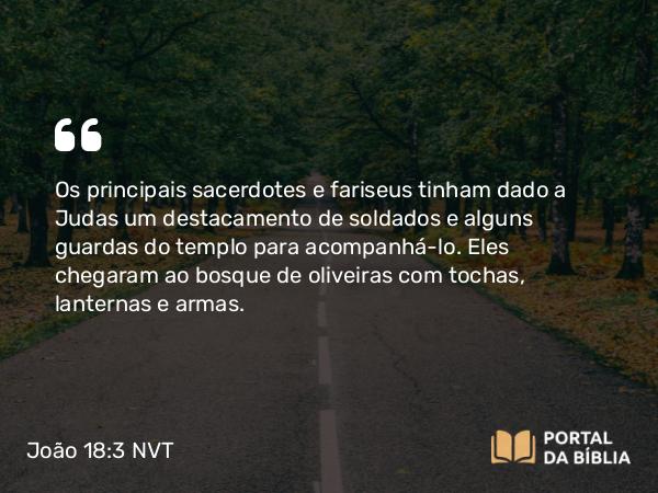 João 18:3 NVT - Os principais sacerdotes e fariseus tinham dado a Judas um destacamento de soldados e alguns guardas do templo para acompanhá-lo. Eles chegaram ao bosque de oliveiras com tochas, lanternas e armas.