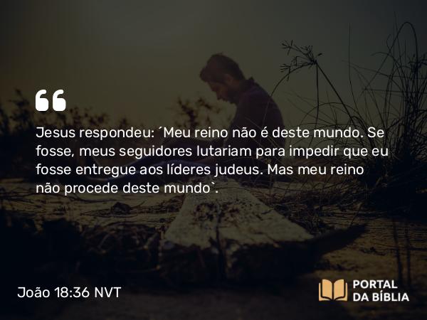 João 18:36 NVT - Jesus respondeu: “Meu reino não é deste mundo. Se fosse, meus seguidores lutariam para impedir que eu fosse entregue aos líderes judeus. Mas meu reino não procede deste mundo”.