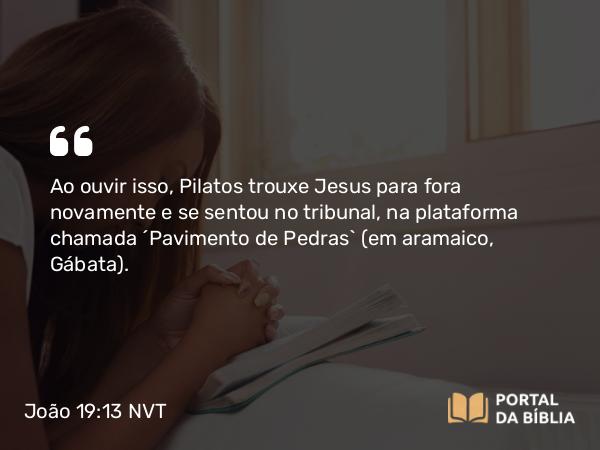 João 19:13 NVT - Ao ouvir isso, Pilatos trouxe Jesus para fora novamente e se sentou no tribunal, na plataforma chamada “Pavimento de Pedras” (em aramaico, Gábata).