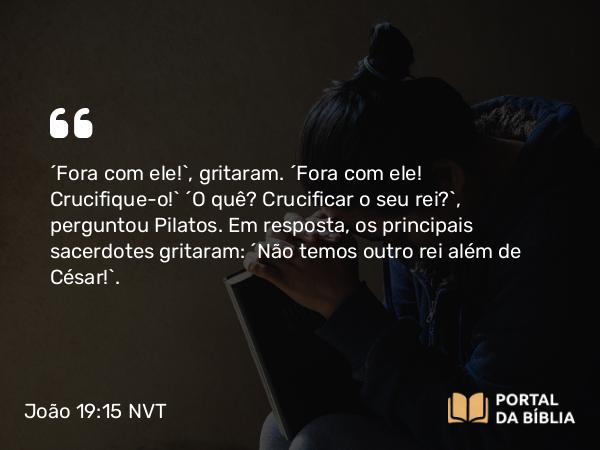 João 19:15-16 NVT - “Fora com ele!”, gritaram. “Fora com ele! Crucifique-o!” “O quê? Crucificar o seu rei?”, perguntou Pilatos. Em resposta, os principais sacerdotes gritaram: “Não temos outro rei além de César!”.