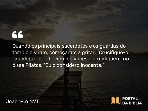 João 19:6 NVT - Quando os principais sacerdotes e os guardas do templo o viram, começaram a gritar: “Crucifique-o! Crucifique-o!”. “Levem-no vocês e crucifiquem-no”, disse Pilatos. “Eu o considero inocente.”