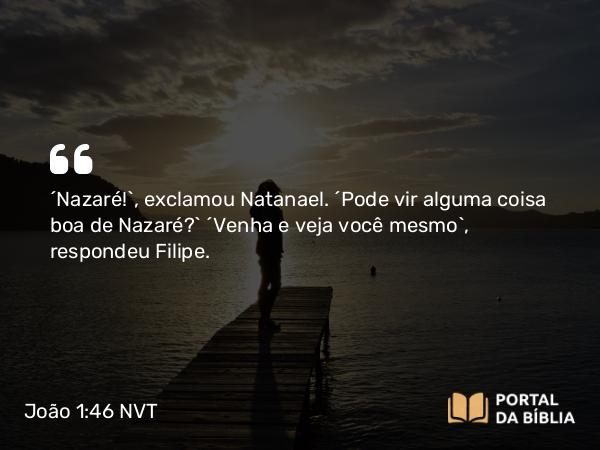 João 1:46 NVT - “Nazaré!”, exclamou Natanael. “Pode vir alguma coisa boa de Nazaré?” “Venha e veja você mesmo”, respondeu Filipe.