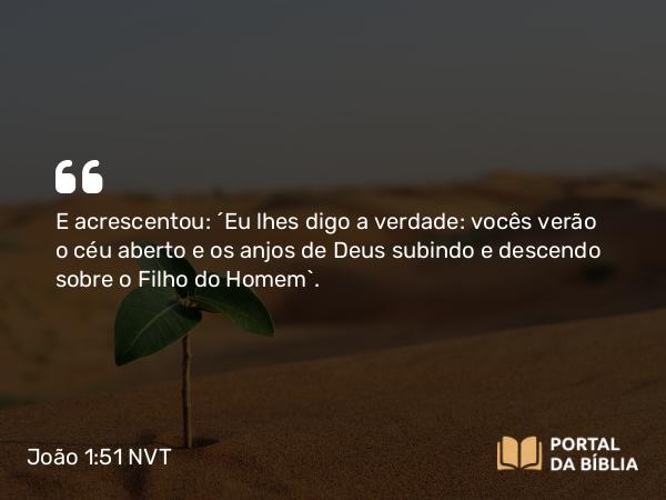 João 1:51 NVT - E acrescentou: “Eu lhes digo a verdade: vocês verão o céu aberto e os anjos de Deus subindo e descendo sobre o Filho do Homem”.