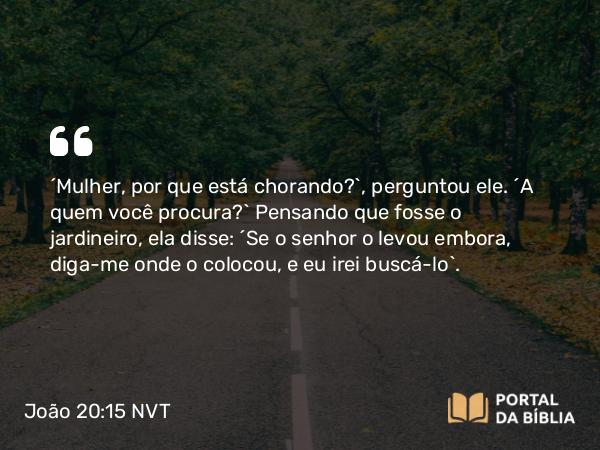 João 20:15 NVT - “Mulher, por que está chorando?”, perguntou ele. “A quem você procura?” Pensando que fosse o jardineiro, ela disse: “Se o senhor o levou embora, diga-me onde o colocou, e eu irei buscá-lo”.