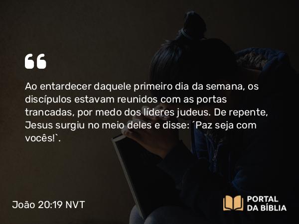 João 20:19 NVT - Ao entardecer daquele primeiro dia da semana, os discípulos estavam reunidos com as portas trancadas, por medo dos líderes judeus. De repente, Jesus surgiu no meio deles e disse: “Paz seja com vocês!”.