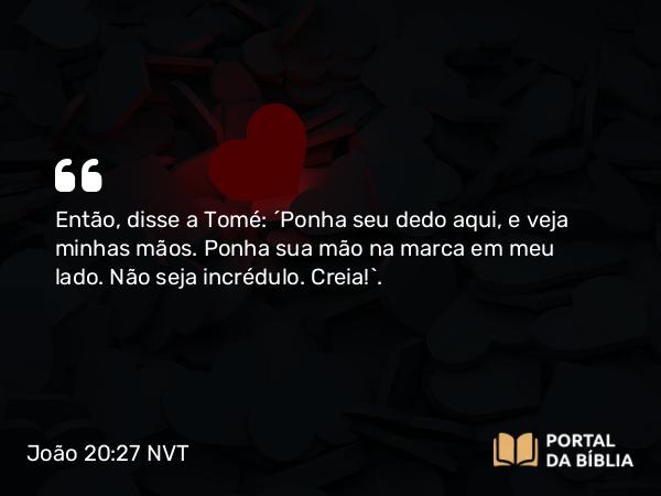 João 20:27 NVT - Então, disse a Tomé: “Ponha seu dedo aqui, e veja minhas mãos. Ponha sua mão na marca em meu lado. Não seja incrédulo. Creia!”.