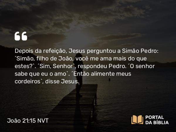 João 21:15 NVT - Depois da refeição, Jesus perguntou a Simão Pedro: “Simão, filho de João, você me ama mais do que estes?”. “Sim, Senhor”, respondeu Pedro. “O senhor sabe que eu o amo”. “Então alimente meus cordeiros”, disse Jesus.