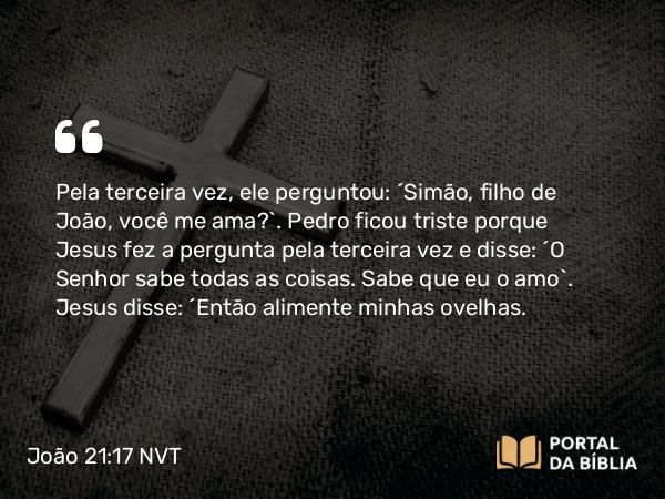 João 21:17 NVT - Pela terceira vez, ele perguntou: “Simão, filho de João, você me ama?”. Pedro ficou triste porque Jesus fez a pergunta pela terceira vez e disse: “O Senhor sabe todas as coisas. Sabe que eu o amo”. Jesus disse: “Então alimente minhas ovelhas.