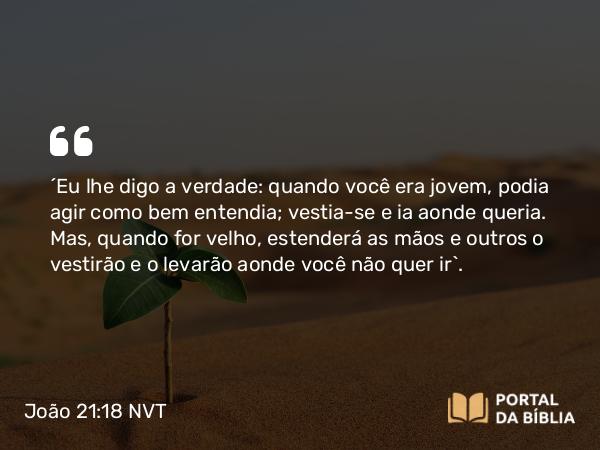 João 21:18 NVT - “Eu lhe digo a verdade: quando você era jovem, podia agir como bem entendia; vestia-se e ia aonde queria. Mas, quando for velho, estenderá as mãos e outros o vestirão e o levarão aonde você não quer ir”.