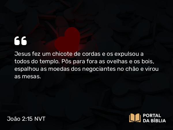 João 2:15 NVT - Jesus fez um chicote de cordas e os expulsou a todos do templo. Pôs para fora as ovelhas e os bois, espalhou as moedas dos negociantes no chão e virou as mesas.