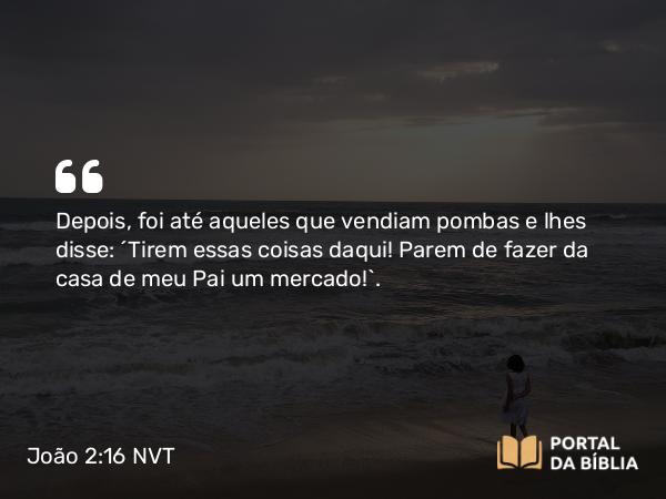 João 2:16 NVT - Depois, foi até aqueles que vendiam pombas e lhes disse: “Tirem essas coisas daqui! Parem de fazer da casa de meu Pai um mercado!”.