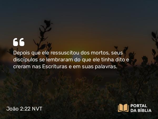 João 2:22 NVT - Depois que ele ressuscitou dos mortos, seus discípulos se lembraram do que ele tinha dito e creram nas Escrituras e em suas palavras.