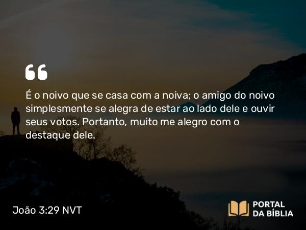 João 3:29 NVT - É o noivo que se casa com a noiva; o amigo do noivo simplesmente se alegra de estar ao lado dele e ouvir seus votos. Portanto, muito me alegro com o destaque dele.