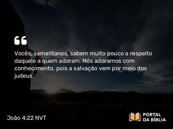 João 4:22 NVT - Vocês, samaritanos, sabem muito pouco a respeito daquele a quem adoram. Nós adoramos com conhecimento, pois a salvação vem por meio dos judeus.