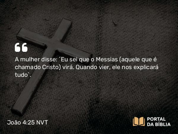 João 4:25 NVT - A mulher disse: “Eu sei que o Messias (aquele que é chamado Cristo) virá. Quando vier, ele nos explicará tudo”.