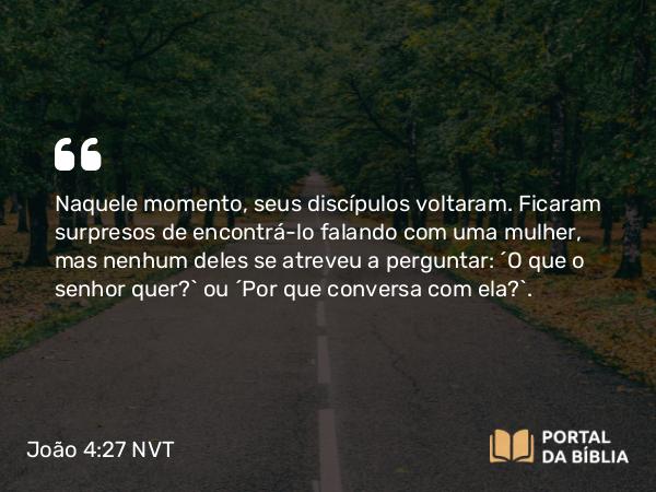 João 4:27 NVT - Naquele momento, seus discípulos voltaram. Ficaram surpresos de encontrá-lo falando com uma mulher, mas nenhum deles se atreveu a perguntar: “O que o senhor quer?” ou “Por que conversa com ela?”.