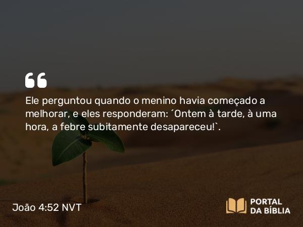 João 4:52 NVT - Ele perguntou quando o menino havia começado a melhorar, e eles responderam: “Ontem à tarde, à uma hora, a febre subitamente desapareceu!”.