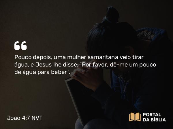 João 4:7 NVT - Pouco depois, uma mulher samaritana veio tirar água, e Jesus lhe disse: “Por favor, dê-me um pouco de água para beber”.