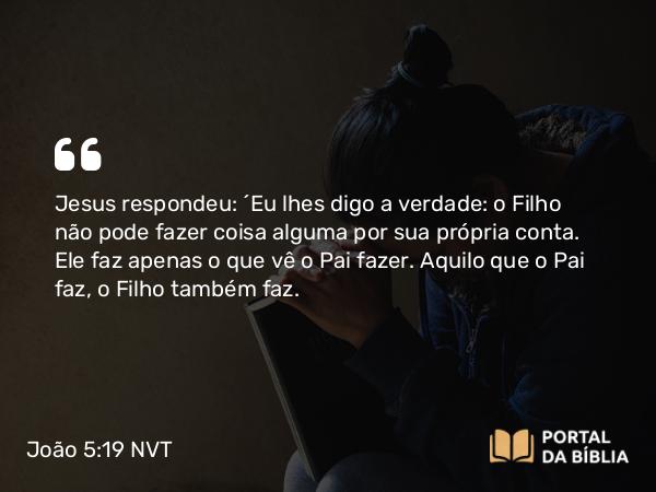 João 5:19 NVT - Jesus respondeu: “Eu lhes digo a verdade: o Filho não pode fazer coisa alguma por sua própria conta. Ele faz apenas o que vê o Pai fazer. Aquilo que o Pai faz, o Filho também faz.