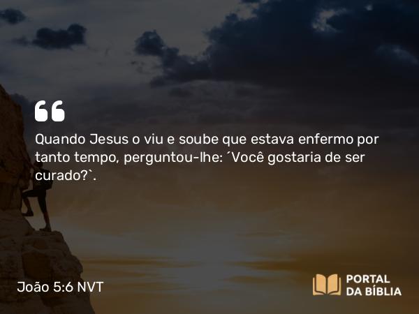 João 5:6 NVT - Quando Jesus o viu e soube que estava enfermo por tanto tempo, perguntou-lhe: “Você gostaria de ser curado?”.