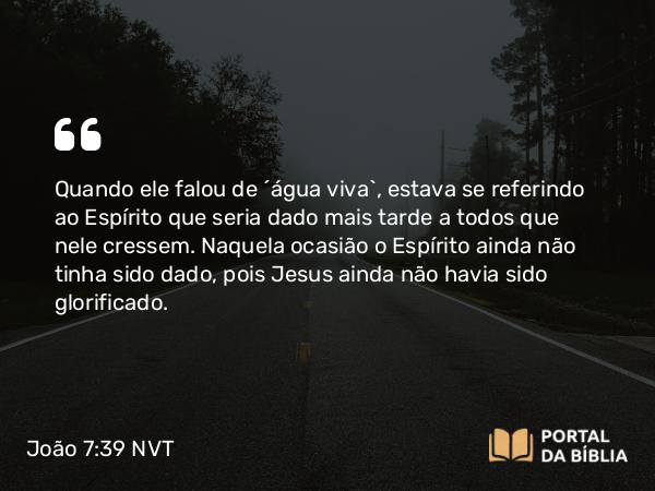 João 7:39 NVT - Quando ele falou de “água viva”, estava se referindo ao Espírito que seria dado mais tarde a todos que nele cressem. Naquela ocasião o Espírito ainda não tinha sido dado, pois Jesus ainda não havia sido glorificado.