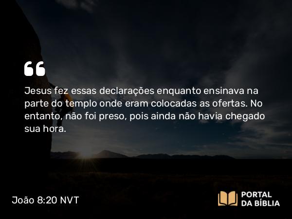 João 8:20 NVT - Jesus fez essas declarações enquanto ensinava na parte do templo onde eram colocadas as ofertas. No entanto, não foi preso, pois ainda não havia chegado sua hora.