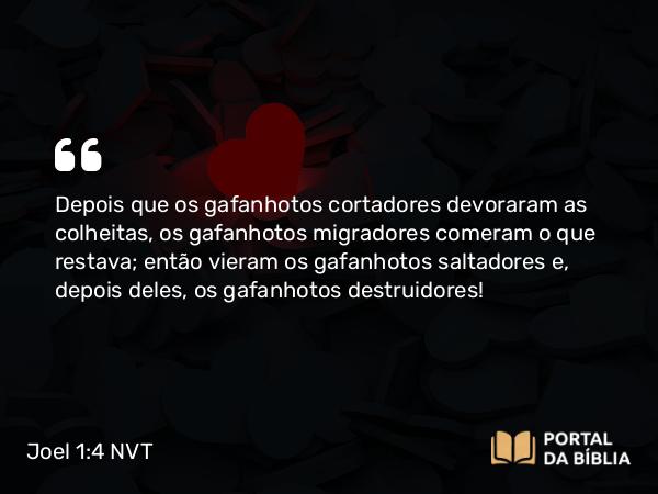 Joel 1:4 NVT - Depois que os gafanhotos cortadores devoraram as colheitas, os gafanhotos migradores comeram o que restava; então vieram os gafanhotos saltadores e, depois deles, os gafanhotos destruidores!