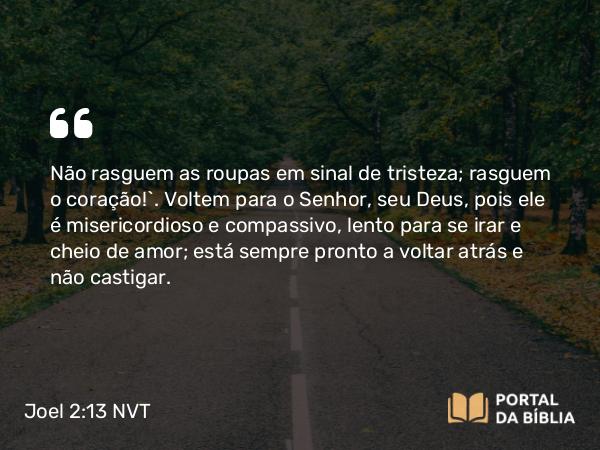 Joel 2:13-14 NVT - Não rasguem as roupas em sinal de tristeza; rasguem o coração!”. Voltem para o SENHOR, seu Deus, pois ele é misericordioso e compassivo, lento para se irar e cheio de amor; está sempre pronto a voltar atrás e não castigar.