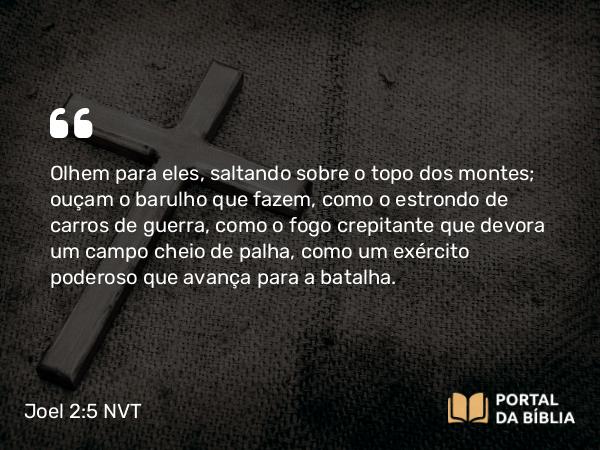 Joel 2:5 NVT - Olhem para eles, saltando sobre o topo dos montes; ouçam o barulho que fazem, como o estrondo de carros de guerra, como o fogo crepitante que devora um campo cheio de palha, como um exército poderoso que avança para a batalha.