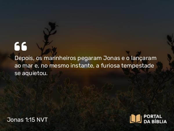 Jonas 1:15 NVT - Depois, os marinheiros pegaram Jonas e o lançaram ao mar e, no mesmo instante, a furiosa tempestade se aquietou.