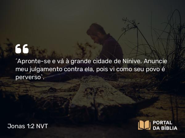 Jonas 1:2 NVT - “Apronte-se e vá à grande cidade de Nínive. Anuncie meu julgamento contra ela, pois vi como seu povo é perverso”.