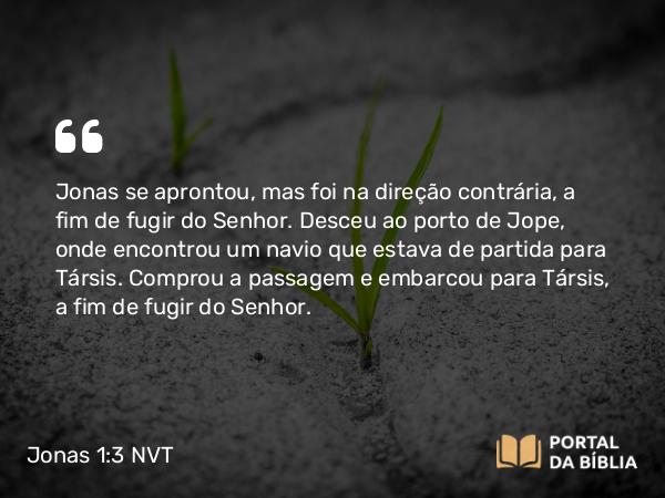 Jonas 1:3 NVT - Jonas se aprontou, mas foi na direção contrária, a fim de fugir do SENHOR. Desceu ao porto de Jope, onde encontrou um navio que estava de partida para Társis. Comprou a passagem e embarcou para Társis, a fim de fugir do SENHOR.