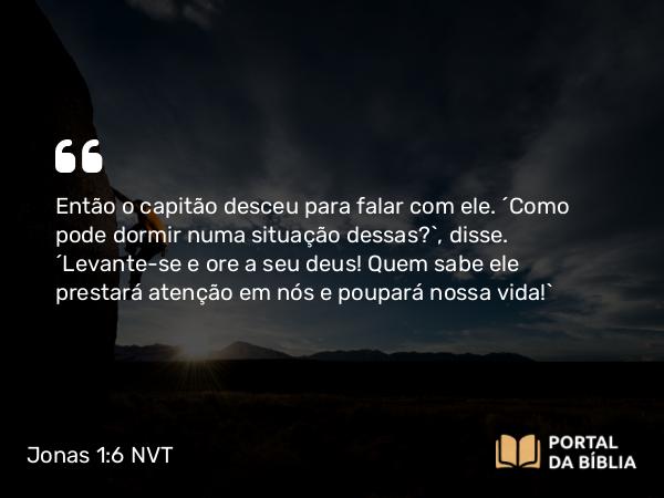 Jonas 1:6 NVT - Então o capitão desceu para falar com ele. “Como pode dormir numa situação dessas?”, disse. “Levante-se e ore a seu deus! Quem sabe ele prestará atenção em nós e poupará nossa vida!”