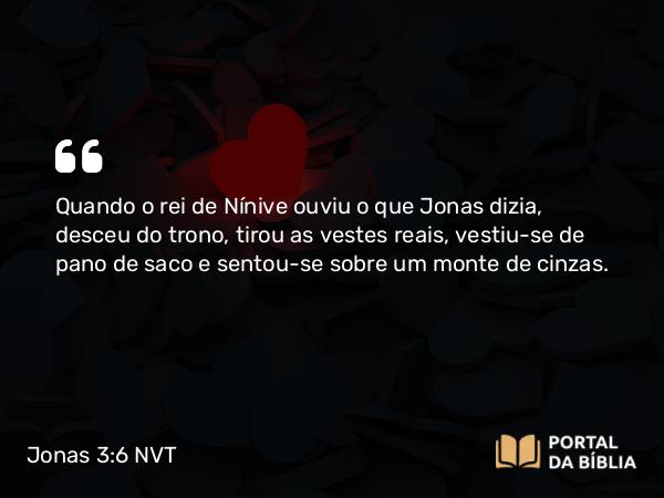 Jonas 3:6 NVT - Quando o rei de Nínive ouviu o que Jonas dizia, desceu do trono, tirou as vestes reais, vestiu-se de pano de saco e sentou-se sobre um monte de cinzas.