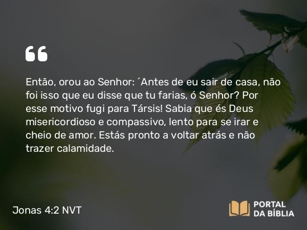 Jonas 4:2 NVT - Então, orou ao SENHOR: “Antes de eu sair de casa, não foi isso que eu disse que tu farias, ó SENHOR? Por esse motivo fugi para Társis! Sabia que és Deus misericordioso e compassivo, lento para se irar e cheio de amor. Estás pronto a voltar atrás e não trazer calamidade.