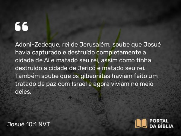 Josué 10:1 NVT - Adoni-Zedeque, rei de Jerusalém, soube que Josué havia capturado e destruído completamente a cidade de Ai e matado seu rei, assim como tinha destruído a cidade de Jericó e matado seu rei. Também soube que os gibeonitas haviam feito um tratado de paz com Israel e agora viviam no meio deles.