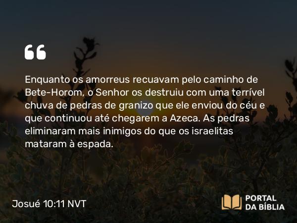 Josué 10:11 NVT - Enquanto os amorreus recuavam pelo caminho de Bete-Horom, o SENHOR os destruiu com uma terrível chuva de pedras de granizo que ele enviou do céu e que continuou até chegarem a Azeca. As pedras eliminaram mais inimigos do que os israelitas mataram à espada.