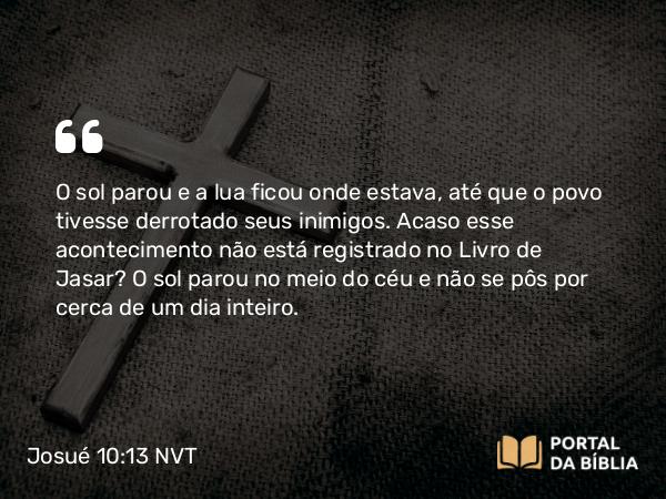 Josué 10:13 NVT - O sol parou e a lua ficou onde estava, até que o povo tivesse derrotado seus inimigos. Acaso esse acontecimento não está registrado no Livro de Jasar? O sol parou no meio do céu e não se pôs por cerca de um dia inteiro.