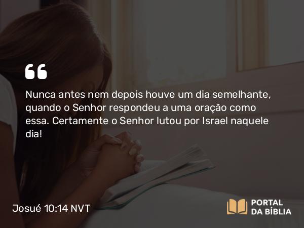 Josué 10:14 NVT - Nunca antes nem depois houve um dia semelhante, quando o SENHOR respondeu a uma oração como essa. Certamente o SENHOR lutou por Israel naquele dia!