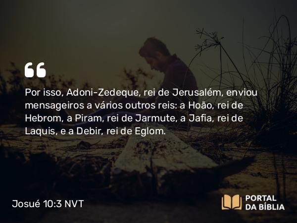 Josué 10:3 NVT - Por isso, Adoni-Zedeque, rei de Jerusalém, enviou mensageiros a vários outros reis: a Hoão, rei de Hebrom, a Piram, rei de Jarmute, a Jafia, rei de Laquis, e a Debir, rei de Eglom.