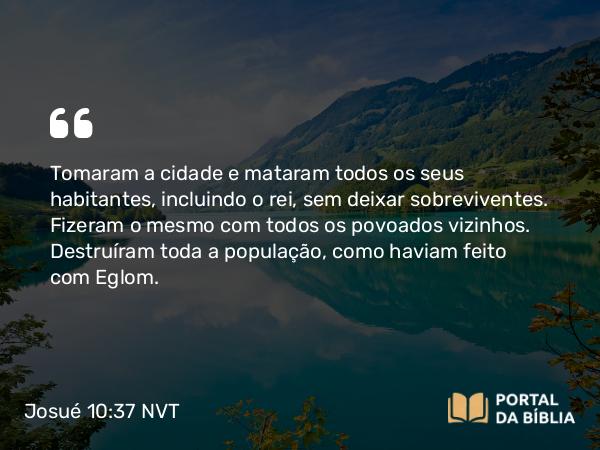 Josué 10:37 NVT - Tomaram a cidade e mataram todos os seus habitantes, incluindo o rei, sem deixar sobreviventes. Fizeram o mesmo com todos os povoados vizinhos. Destruíram toda a população, como haviam feito com Eglom.