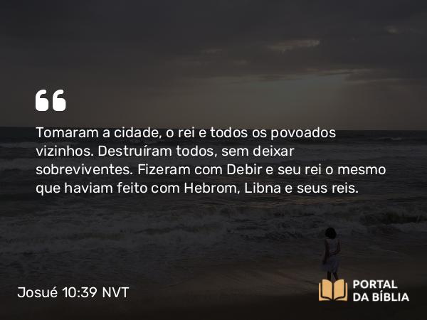 Josué 10:39 NVT - Tomaram a cidade, o rei e todos os povoados vizinhos. Destruíram todos, sem deixar sobreviventes. Fizeram com Debir e seu rei o mesmo que haviam feito com Hebrom, Libna e seus reis.