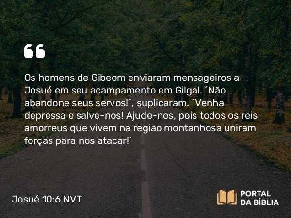 Josué 10:6 NVT - Os homens de Gibeom enviaram mensageiros a Josué em seu acampamento em Gilgal. “Não abandone seus servos!”, suplicaram. “Venha depressa e salve-nos! Ajude-nos, pois todos os reis amorreus que vivem na região montanhosa uniram forças para nos atacar!”