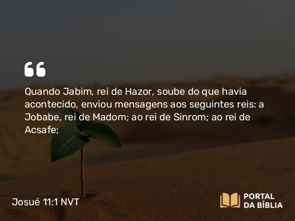 Josué 11:1 NVT - Quando Jabim, rei de Hazor, soube do que havia acontecido, enviou mensagens aos seguintes reis: a Jobabe, rei de Madom; ao rei de Sinrom; ao rei de Acsafe;