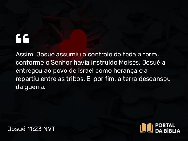 Josué 11:23 NVT - Assim, Josué assumiu o controle de toda a terra, conforme o SENHOR havia instruído Moisés. Josué a entregou ao povo de Israel como herança e a repartiu entre as tribos. E, por fim, a terra descansou da guerra.